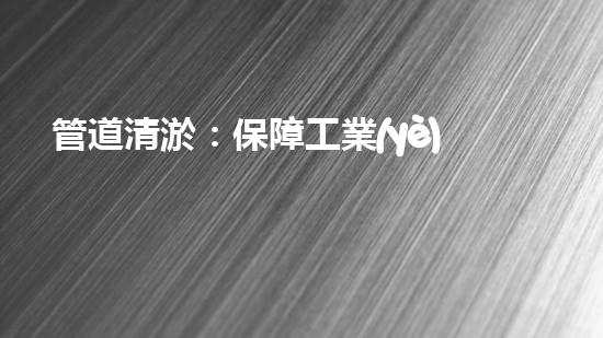 管道清淤：保障工業(yè)安全，提升設(shè)備壽命
